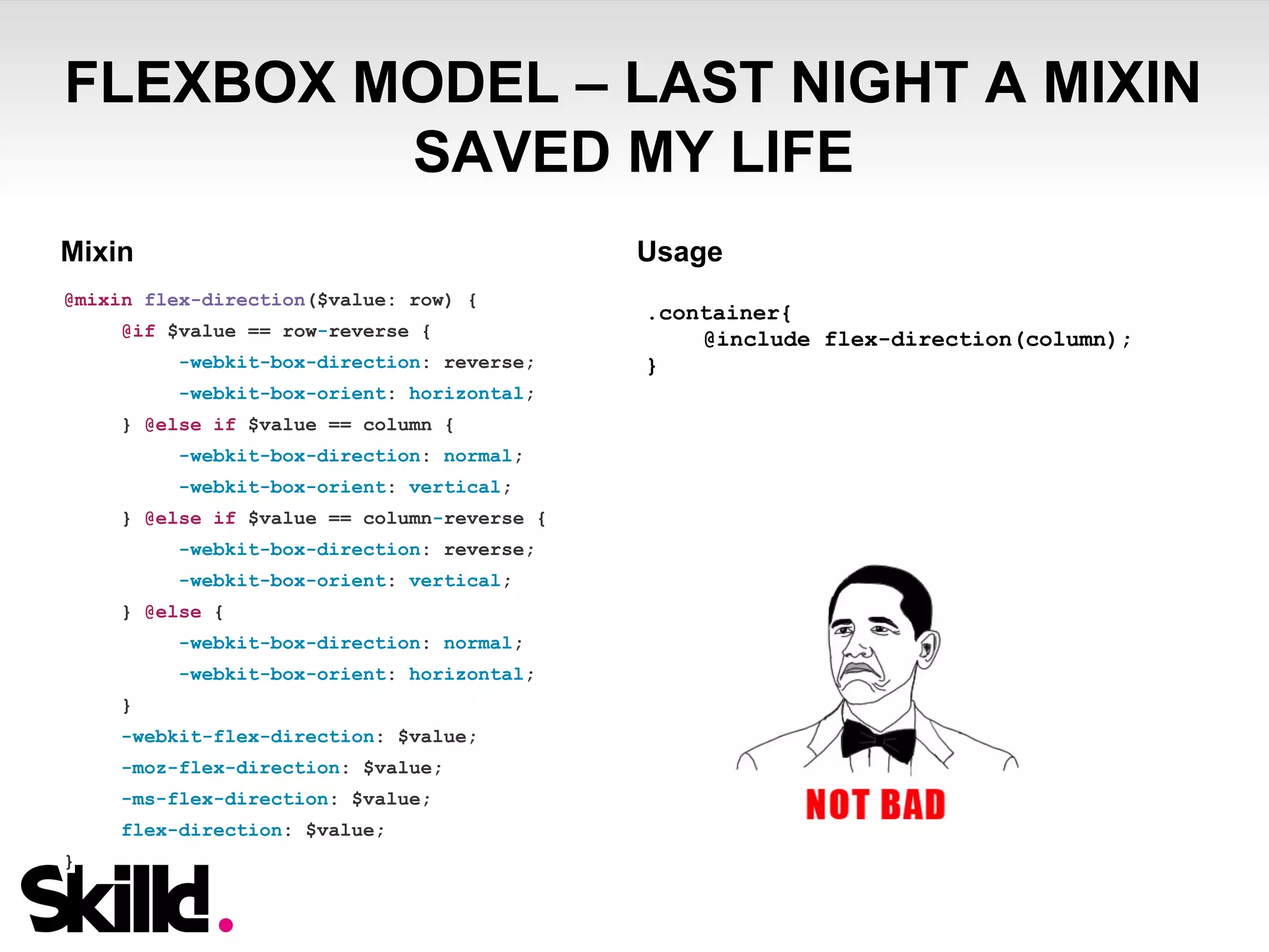 FLEXBOX MODEL – LAST NIGHT A MIXIN 
SAVED MY LIFE 
Mixin Usage 
@mixin flex-direction($value: row) { 
@if $value == row-reverse { 
-webkit-box-direction: reverse; 
-webkit-box-orient: horizontal; 
} @else if $value == column { 
-webkit-box-direction: normal; 
-webkit-box-orient: vertical; 
} @else if $value == column-reverse { 
-webkit-box-direction: reverse; 
-webkit-box-orient: vertical; 
} @else { 
-webkit-box-direction: normal; 
-webkit-box-orient: horizontal; 
} 
-webkit-flex-direction: $value; 
-moz-flex-direction: $value; 
-ms-flex-direction: $value; 
flex-direction: $value; 
} 
.container{ 
@include flex-direction(column); 
} 
 