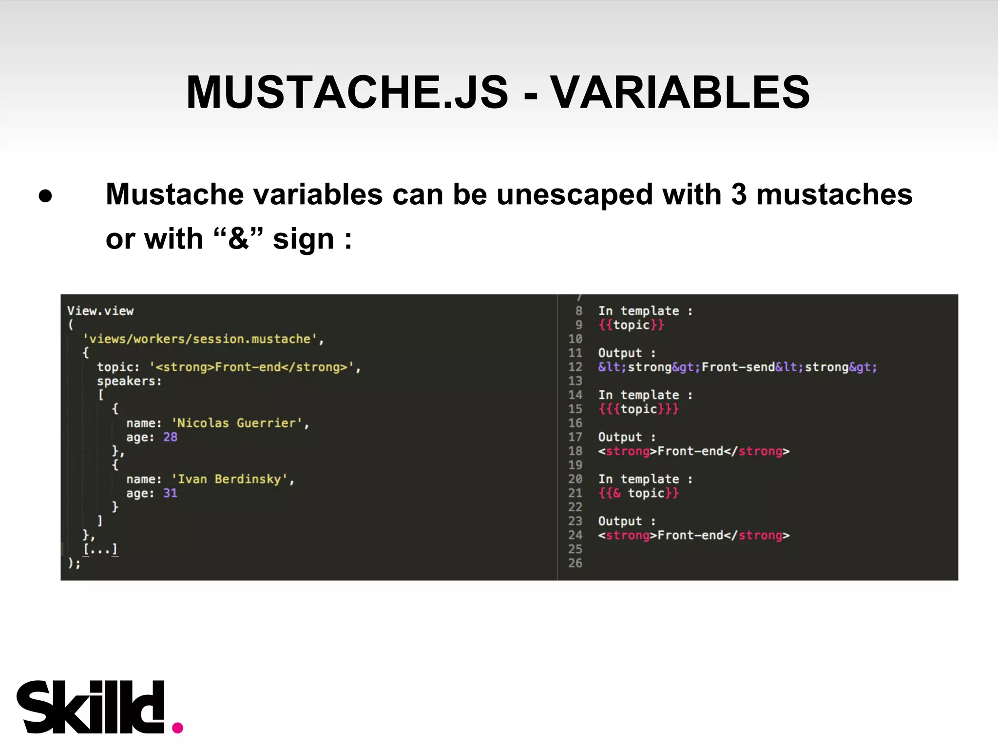 MUSTACHE.JS - VARIABLES 
● Mustache variables can be unescaped with 3 mustaches 
or with “&” sign : 
 