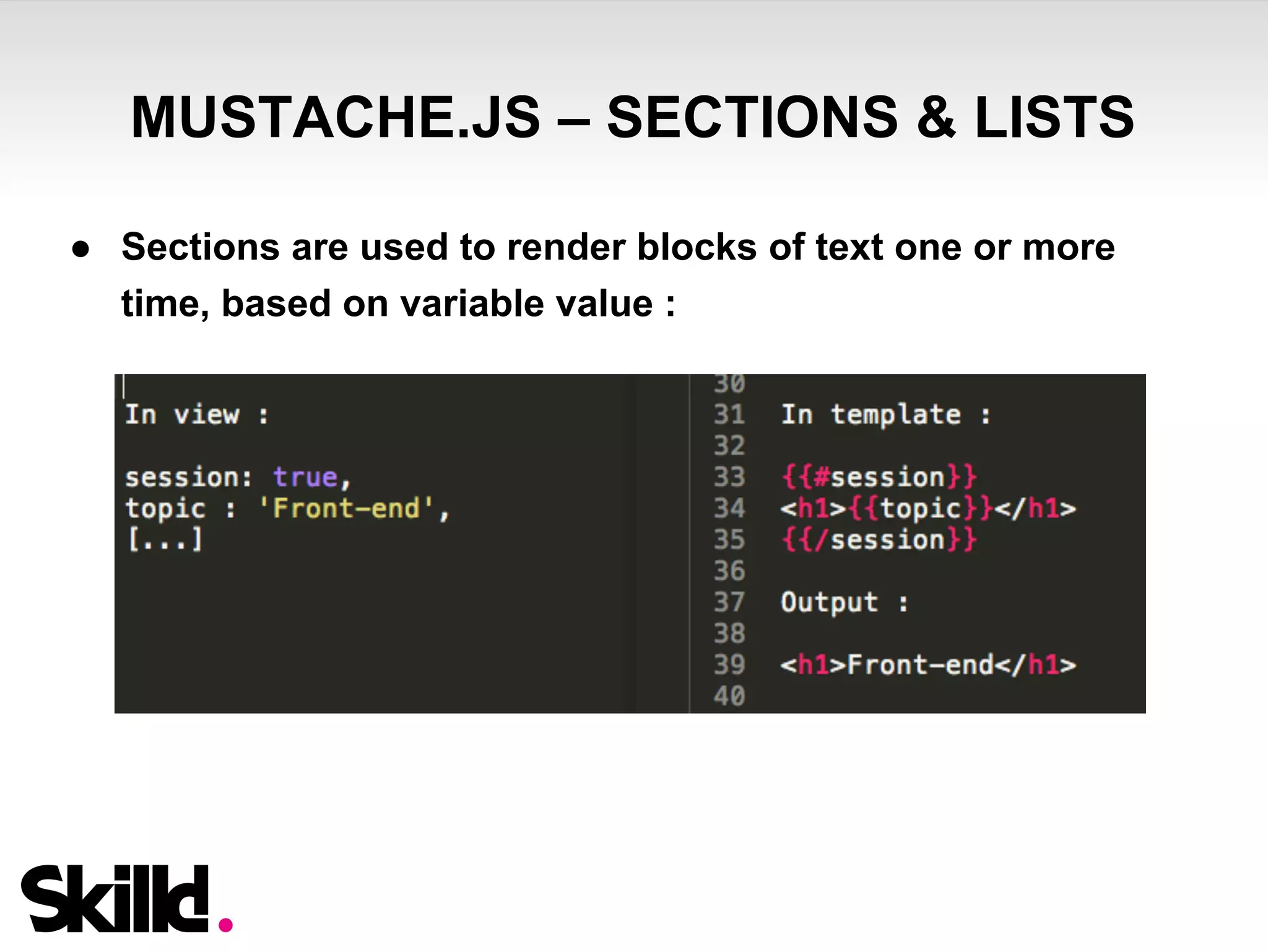 MUSTACHE.JS – SECTIONS & LISTS 
● Sections are used to render blocks of text one or more 
time, based on variable value : 
 