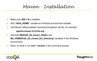 Maven - Installation 
Make sure JDK 1.6 is installed. 
Add “JAVA_HOME” variable as Windows environment variable. 
Visit Maven official website, download the Maven zip file, for example : 
apache-maven-3.2.2-bin.zip. 
Add both M2(Path_till_maven_folder) and 
M2_HOME(Path_till_maven_bin_directory) variables in the Windows 
environment. 
Done, to verify it, run mvn --version in the command prompt. 
 