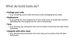 What do build tools do?
• Package your code
• (e.g. Compiling source code into binary code; packaging binary code)
• Deployment
• (e.g. putting the new programme on your web server or production systems;
Uploading the new programme for users to download)
• Tests
• (e.g. Running any unit/system tests we’ve written; Check that the code meets
standards)
• Integrate with other tools
• (e.g. Generate documentation from the code you’ve written; Kick off other
build tools)
 