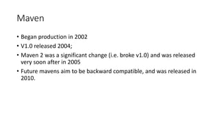 Maven
• Began production in 2002
• V1.0 released 2004;
• Maven 2 was a significant change (i.e. broke v1.0) and was released
very soon after in 2005
• Future mavens aim to be backward compatible, and was released in
2010.
 