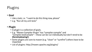 Plugins
• Goal
• Like a task, i.e. “I want to do this thing now, please”
• e.g. “Run all my unit tests”
• Plugin
• A plugin is a collection of goals.
• E.g. “Maven Compiler Plugin” has “compiler:compile” and
“compiler:testCompile” – these can be run individually but don’t tend to be
(foreshadowing!)
• Some plugins are core to maven (e.g. “clean” or “surefire”) others have to be
imported.
• List of plugins: http://maven.apache.org/plugins/
 