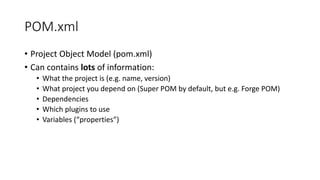 POM.xml
• Project Object Model (pom.xml)
• Can contains lots of information:
• What the project is (e.g. name, version)
• What project you depend on (Super POM by default, but e.g. Forge POM)
• Dependencies
• Which plugins to use
• Variables (“properties”)
 