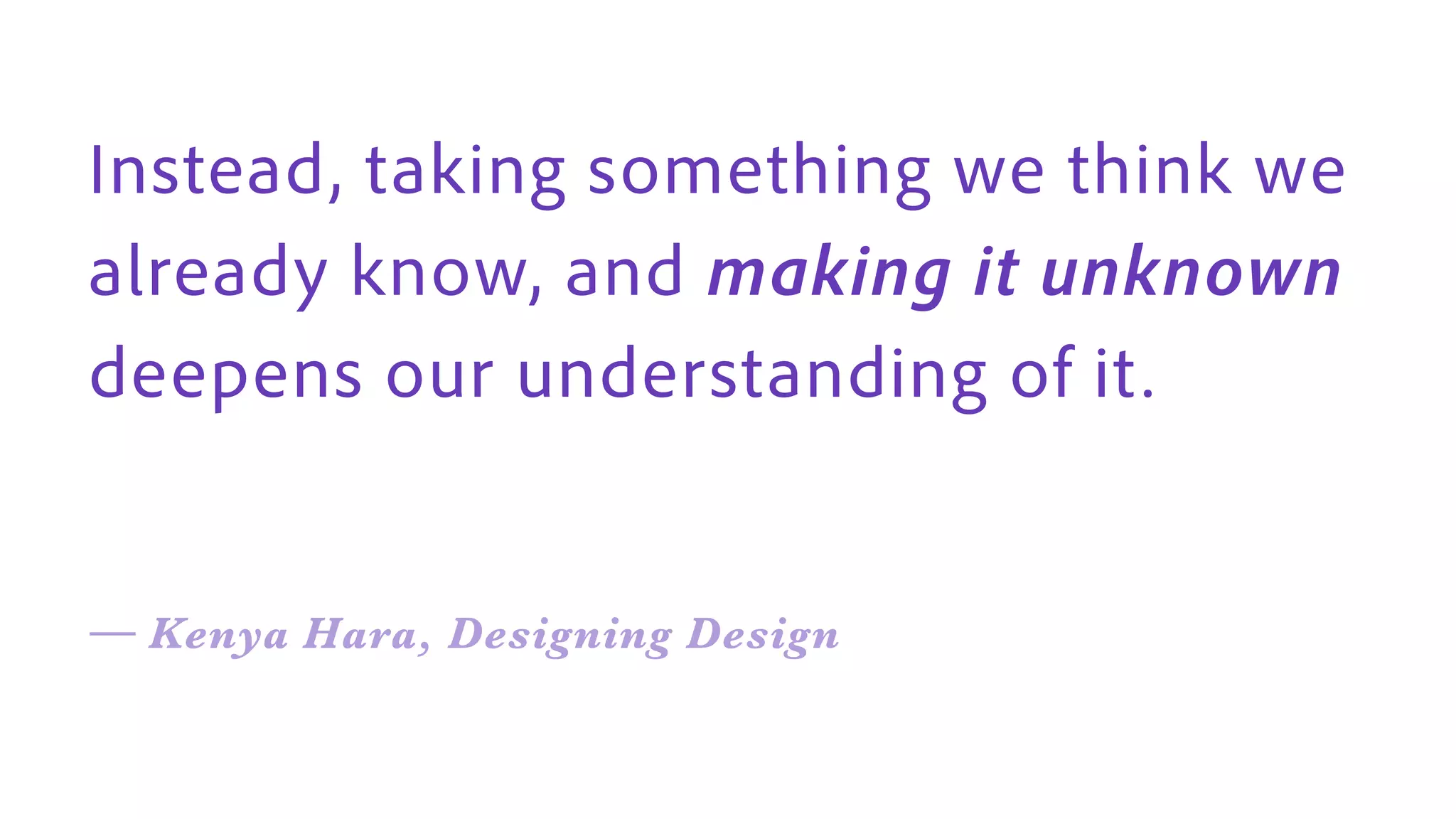Instead, taking something we think we
already know, and making it unknown
deepens our understanding of it .
— Kenya Hara, Designing Design