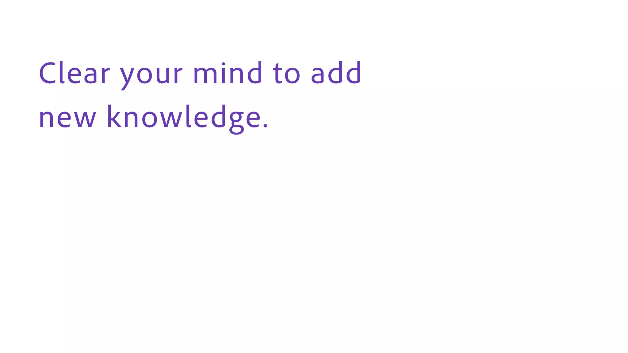 Clear your mind to add
new knowledge.