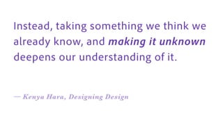 Instead, taking something we think we
already know, and making it unknown
deepens our understanding of it .
— Kenya Hara, Designing Design
 