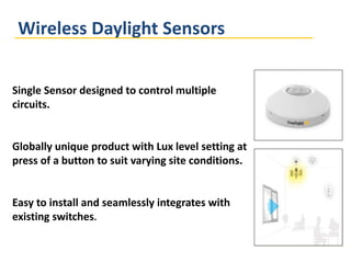 Wireless Daylight Sensors
Single Sensor designed to control multiple
circuits.
Globally unique product with Lux level setting at
press of a button to suit varying site conditions.
Easy to install and seamlessly integrates with
existing switches.
 