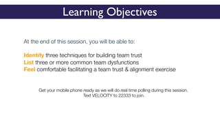 Learning Objectives
At the end of this session, you will be able to:
Identify three techniques for building team trust
List three or more common team dysfunctions
Feel comfortable facilitating a team trust & alignment exercise
Get your mobile phone ready as we will do real time polling during this session.
Text VELOCITY to 22333 to join.
 