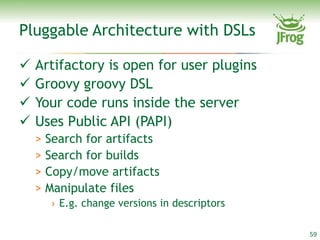 Pluggable Architecture with DSLs

   Artifactory is open for user plugins
   Groovy groovy DSL
   Your code runs inside the server
   Uses Public API (PAPI)
    > Search for artifacts
    > Search for builds
    > Copy/move artifacts
    > Manipulate files
      › E.g. change versions in descriptors

                                              59
 