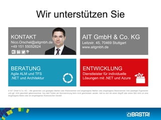 Wir unterstützen Sie
KONTAKT
Nico.Orschel@aitgmbh.de
+49 151 55052624
AIT GmbH & Co. KG
Leitzstr. 45, 70469 Stuttgart
www.aitgmbh.de
BERATUNG
Agile ALM und TFS
.NET und Architektur
ENTWICKLUNG
Dienstleister für individuelle
Lösungen mit .NET und Azure
© AIT GmbH & Co. KG – Alle genannten und gezeigten Marken oder Warenzeichen sind eingetragene Marken oder eingetragene Warenzeichen ihrer jeweiligen Eigentümer
und ggf. nicht gesondert gekennzeichnet. Aus dem Fehlen der Kennzeichnung kann nicht geschlossen werden, daß es sich bei einem Begriﬀ oder einem Bild nicht um eine
eingetragene Marke oder ein eingetragenes Warenzeichen handelt.
 