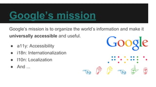 Google’s mission
Google’s mission is to organize the world’s information and make it
universally accessible and useful.
● a11y: Accessibility
● i18n: Internationalization
● l10n: Localization
● And ...
 