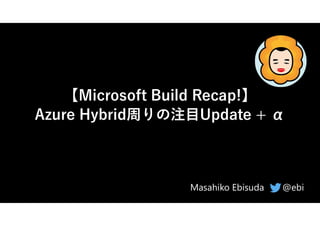 【Microsoft Build Recap!】
Azure Hybrid周りの注目Update + α
@ebi
Masahiko Ebisuda
 