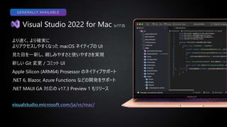 Visual Studio 2022 for Mac (v17.0)
より速く、より確実に
よりアクセスしやすくなった macOS ネイティブの UI
見た目を一新し、親しみやすさと使いやすさを実現
新しい Git 変更 / コミット UI
Apple Silicon (ARM64) Prosessor のネイティブサポート
.NET 6, Blazor, Azure Functions などの開発をサポート
.NET MAUI GA 対応の v17.3 Preview 1 もリリース
GENERALLY AVAILABLE
 