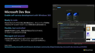 特定のプロジェクトやタスク用に事前構成された、すぐにコーディングを開始
できるセルフサービスのワークステーションで開発者の生産性を最大化
組織標準を遵守しながら、開発者が現在のプロジェクト向けに
ワークステーションをカスタマイズ可能
さまざまな場所で実行されているワークステーションのガバナンスを
一元化して、セキュリティ、コンプライアンス、およびコスト効率を向上
Microsoft Dev Box
Learn more:
Announcing
 