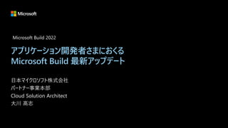 アプリケーション開発者さまにおくる
Microsoft Build 最新アップデート
日本マイクロソフト株式会社
パートナー事業本部
Cloud Solution Architect
大川 高志
Microsoft Build 2022
 