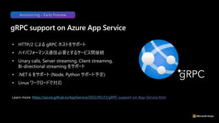• HTTP/2 による gRPC ホストをサポート
• ハイパフォーマンス通信必要とするサービス間接続
• Unary calls, Server streaming, Client streaming,
Bi-directional streaming をサポート
• .NET 6 をサポート (Node, Python サポート予定)
• Linux ワークロードで対応
gRPC support on Azure App Service
Learn more:
Announcing – Early Preview
 