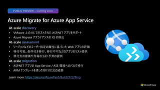 At-scale
• VMware 上の IIS でホストされた ASP.NET アプリをサポート
• Azure Migrate アプライアンスの IIS の検出
At-scale
• リージョンなどのユーザー指定の属性に基づいた Web アプリの評価
• 移行可能、条件付き移行、移行不可などのアプリのリスト提供
• 移行先の提案や月毎のコスト予測の提供
At-scale
• ASP.NET アプリの App Service / ASE 環境へのバルク移行
• ARM テンプレートを使った移行状況の追跡
Azure Migrate for Azure App Service
Learn more:
PUBLIC PREVIEW – Coming soon
 