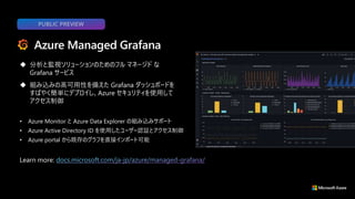 ◆ 分析と監視ソリューションのためのフル マネージド な
Grafana サービス
◆ 組み込みの高可用性を備えた Grafana ダッシュボードを
すばやく簡単にデプロイし、Azure セキュリティを使用して
アクセス制御
Azure Managed Grafana
Learn more:
PUBLIC PREVIEW
• Azure Monitor と Azure Data Explorer の組み込みサポート
• Azure Active Directory ID を使用したユーザー認証とアクセス制御
• Azure portal から既存のグラフを直接インポート可能
 