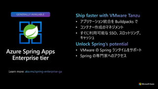 GENERALLY AVAILABLE
Learn more:
• アプリケーション統合を Buildpacks で
• コンテナー作成のマネジメント
• すぐに利用可能な SSO、スロットリング、
キャッシュ
• VMware の Spring ランタイムをサポート
• Spring の専門家へのアクセス
 
