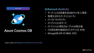 Learn more:
• サーバーレスの容量を50GBから1TB に増強
• 階層化されたパーティション キー
• バースト キャパシティ
• パーティションのマージ
• パーティション間のスループットの再分散
• 7日間の無料継続的バックアップと PITR
• MongoDB API の RBAC 対応
PREVIEW
 