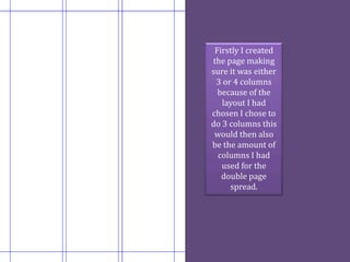 Firstly I created
the page making
sure it was either
 3 or 4 columns
  because of the
   layout I had
chosen I chose to
do 3 columns this
 would then also
be the amount of
  columns I had
   used for the
   double page
     spread.
 