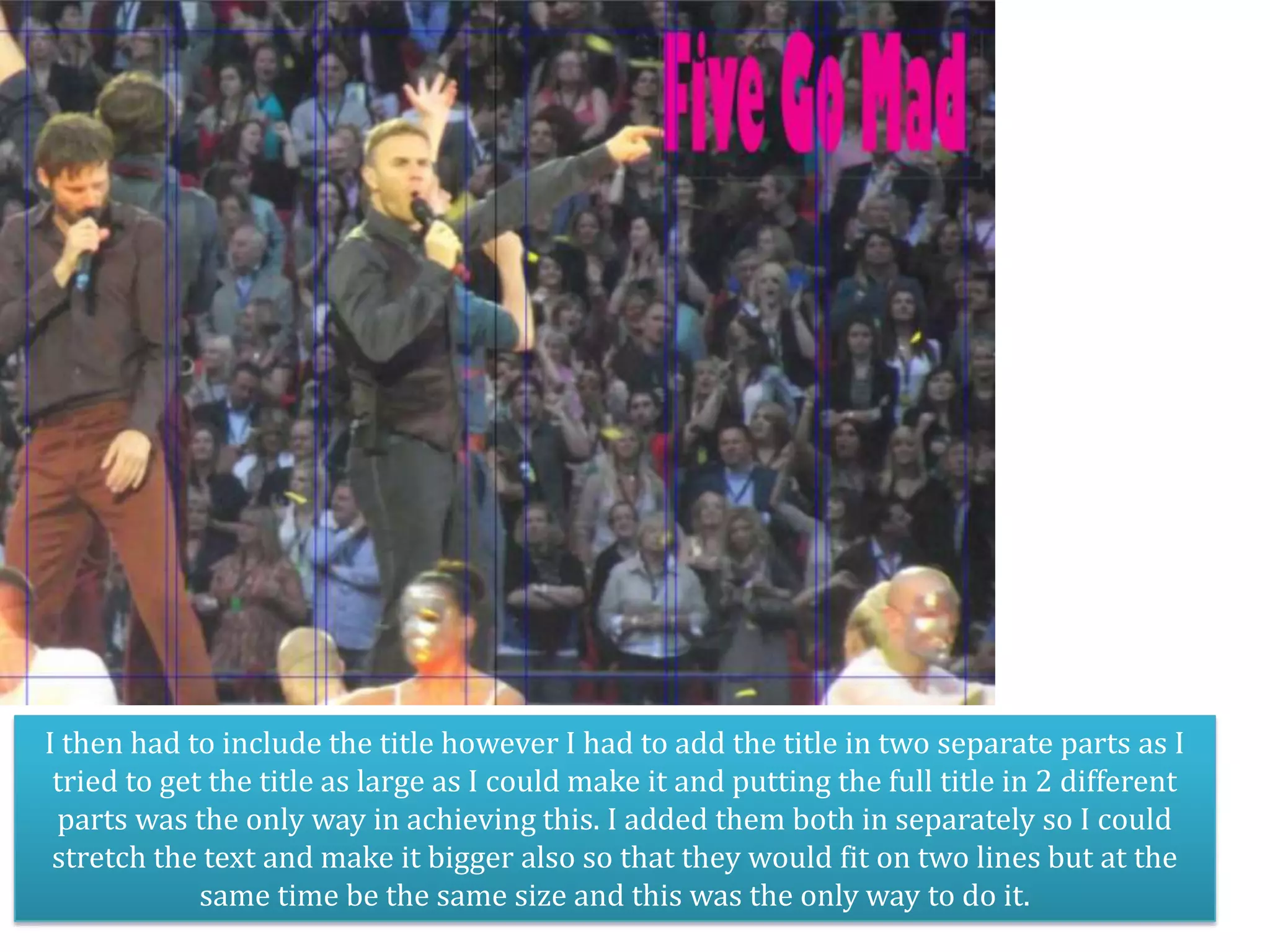 I then had to include the title however I had to add the title in two separate parts as I
 tried to get the title as large as I could make it and putting the full title in 2 different
 parts was the only way in achieving this. I added them both in separately so I could
 stretch the text and make it bigger also so that they would fit on two lines but at the
             same time be the same size and this was the only way to do it.
 