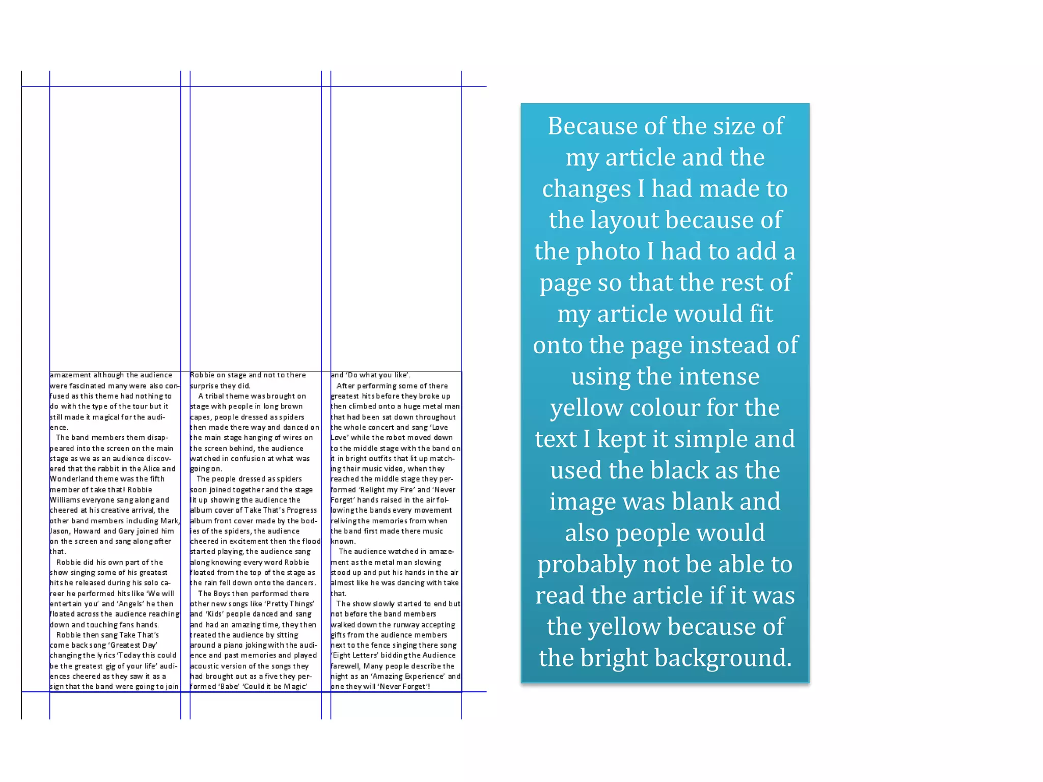 Because of the size of
    my article and the
 changes I had made to
  the layout because of
the photo I had to add a
 page so that the rest of
   my article would fit
onto the page instead of
    using the intense
  yellow colour for the
text I kept it simple and
  used the black as the
  image was blank and
    also people would
probably not be able to
read the article if it was
  the yellow because of
the bright background.
 