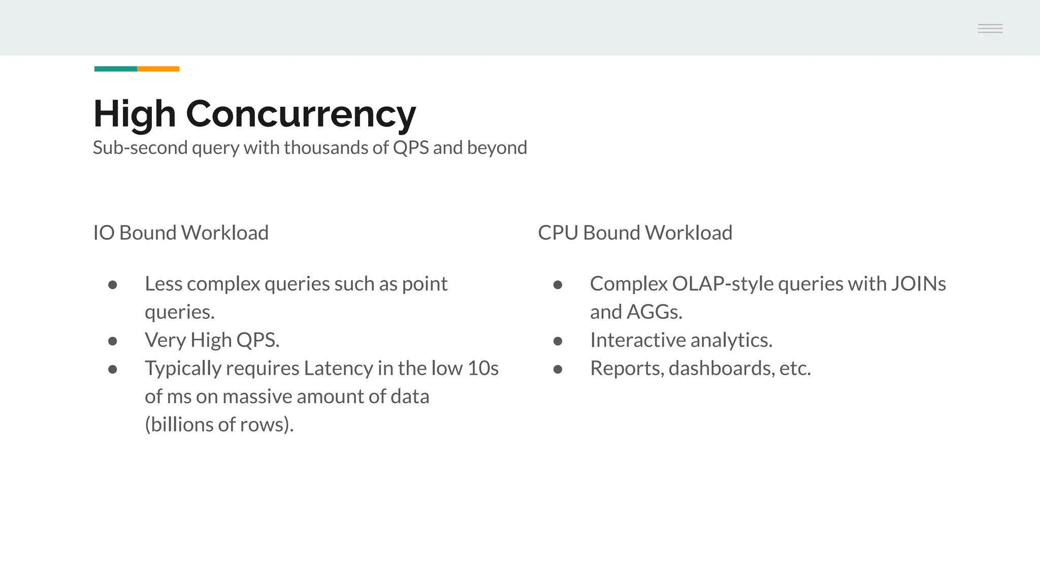 High Concurrency
Sub-second query with thousands of QPS and beyond
IO Bound Workload
● Less complex queries such as point
queries.
● Very High QPS.
● Typically requires Latency in the low 10s
of ms on massive amount of data
(billions of rows).
CPU Bound Workload
● Complex OLAP-style queries with JOINs
and AGGs.
● Interactive analytics.
● Reports, dashboards, etc.
 
