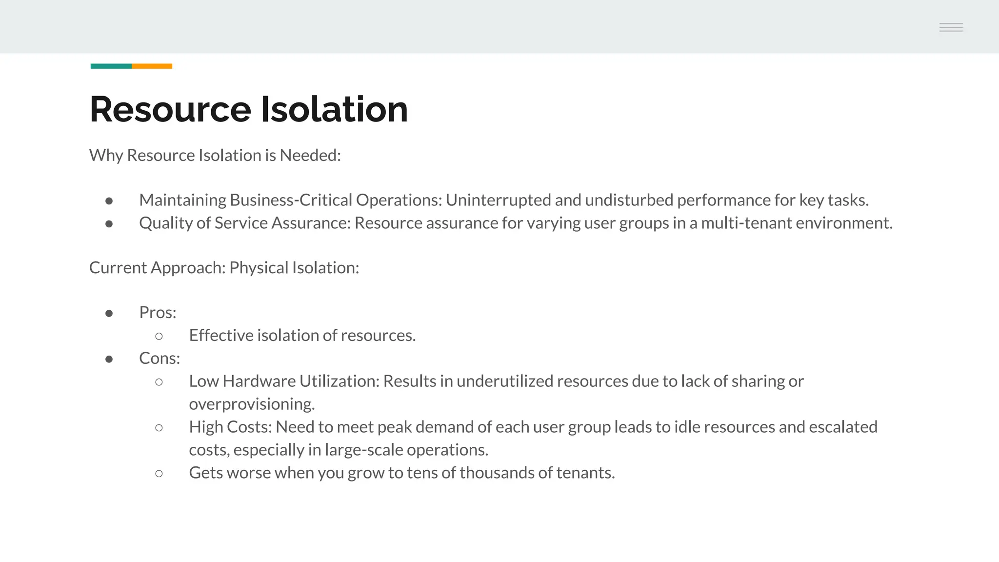 Resource Isolation
Why Resource Isolation is Needed:
● Maintaining Business-Critical Operations: Uninterrupted and undisturbed performance for key tasks.
● Quality of Service Assurance: Resource assurance for varying user groups in a multi-tenant environment.
Current Approach: Physical Isolation:
● Pros:
○ Effective isolation of resources.
● Cons:
○ Low Hardware Utilization: Results in underutilized resources due to lack of sharing or
overprovisioning.
○ High Costs: Need to meet peak demand of each user group leads to idle resources and escalated
costs, especially in large-scale operations.
○ Gets worse when you grow to tens of thousands of tenants.
 