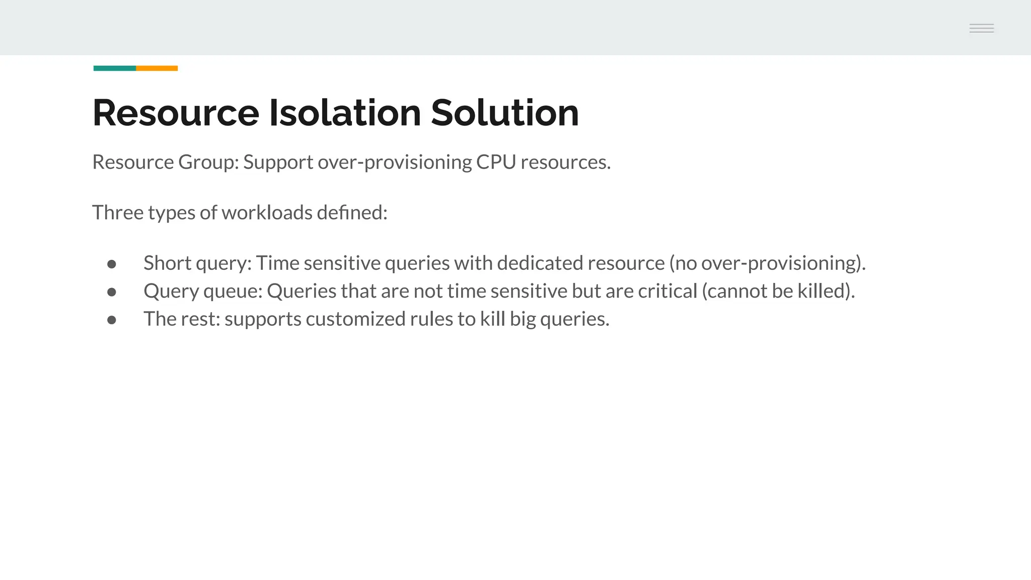 Resource Isolation Solution
Resource Group: Support over-provisioning CPU resources.
Three types of workloads deﬁned:
● Short query: Time sensitive queries with dedicated resource (no over-provisioning).
● Query queue: Queries that are not time sensitive but are critical (cannot be killed).
● The rest: supports customized rules to kill big queries.
 