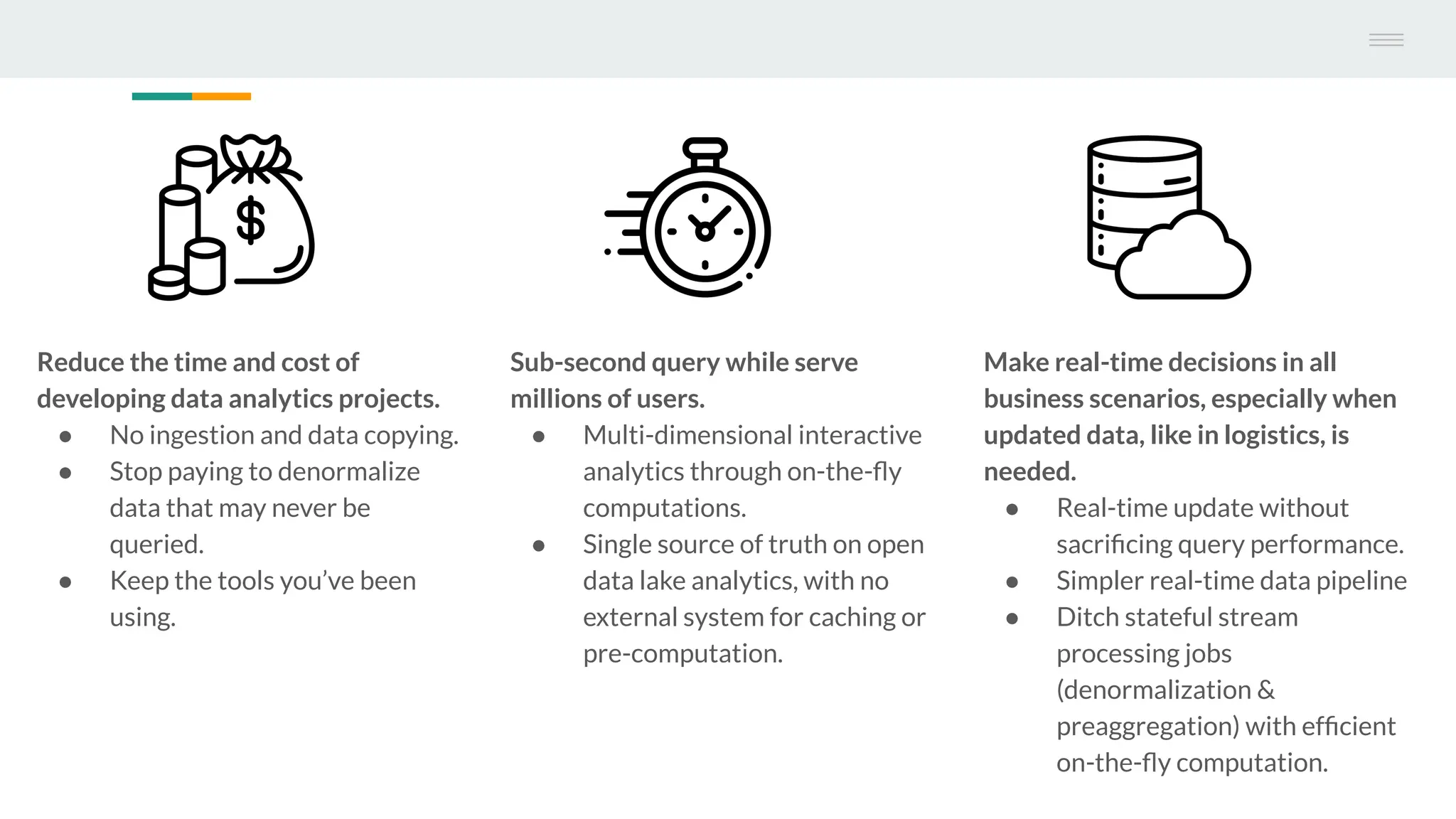 Reduce the time and cost of
developing data analytics projects.
● No ingestion and data copying.
● Stop paying to denormalize
data that may never be
queried.
● Keep the tools you’ve been
using.
Sub-second query while serve
millions of users.
● Multi-dimensional interactive
analytics through on-the-ﬂy
computations.
● Single source of truth on open
data lake analytics, with no
external system for caching or
pre-computation.
Make real-time decisions in all
business scenarios, especially when
updated data, like in logistics, is
needed.
● Real-time update without
sacriﬁcing query performance.
● Simpler real-time data pipeline
● Ditch stateful stream
processing jobs
(denormalization &
preaggregation) with efﬁcient
on-the-ﬂy computation.
 