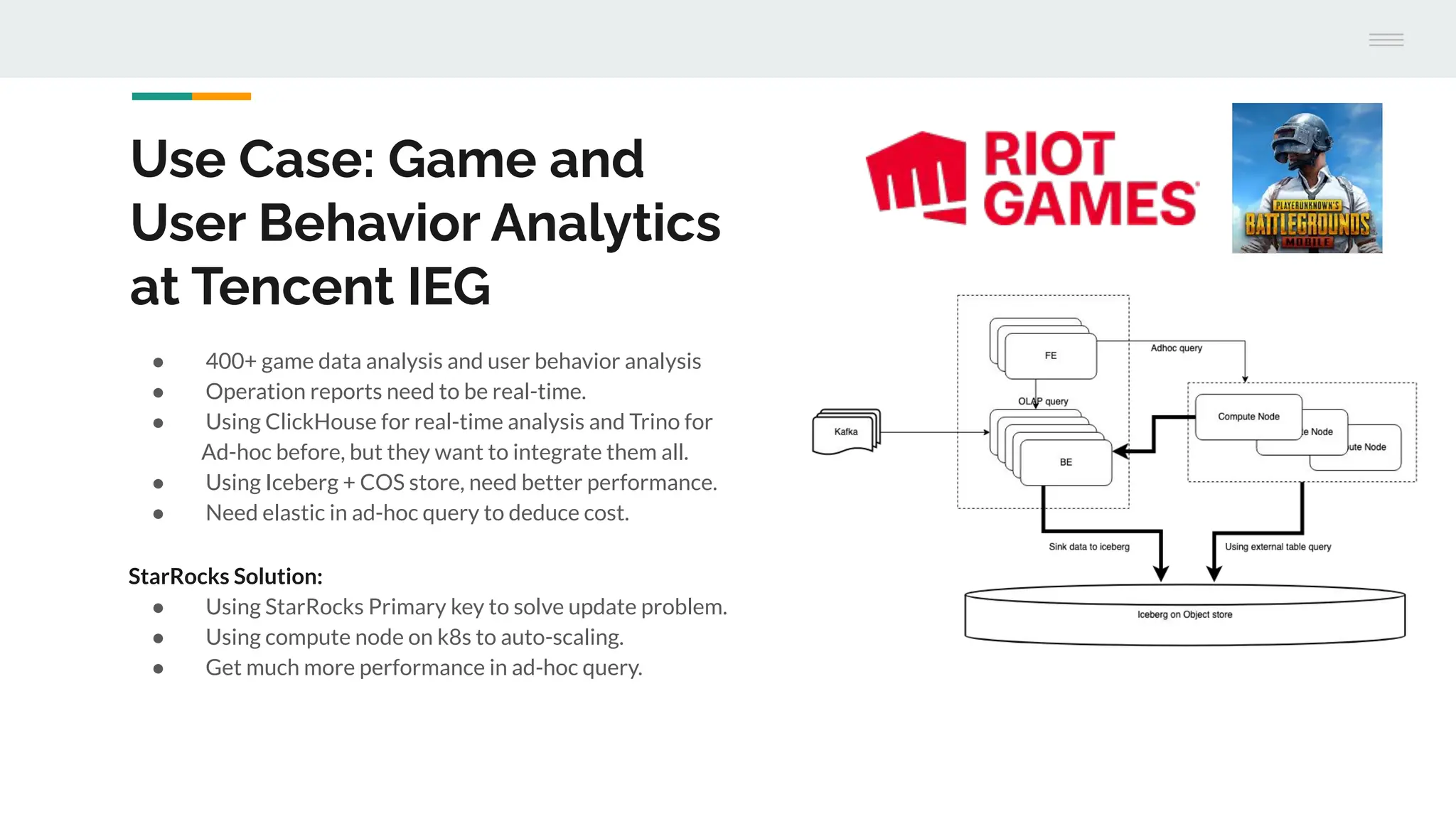 Use Case: Game and
User Behavior Analytics
at Tencent IEG
● 400+ game data analysis and user behavior analysis
● Operation reports need to be real-time.
● Using ClickHouse for real-time analysis and Trino for
Ad-hoc before, but they want to integrate them all.
● Using Iceberg + COS store, need better performance.
● Need elastic in ad-hoc query to deduce cost.
StarRocks Solution:
● Using StarRocks Primary key to solve update problem.
● Using compute node on k8s to auto-scaling.
● Get much more performance in ad-hoc query.
 