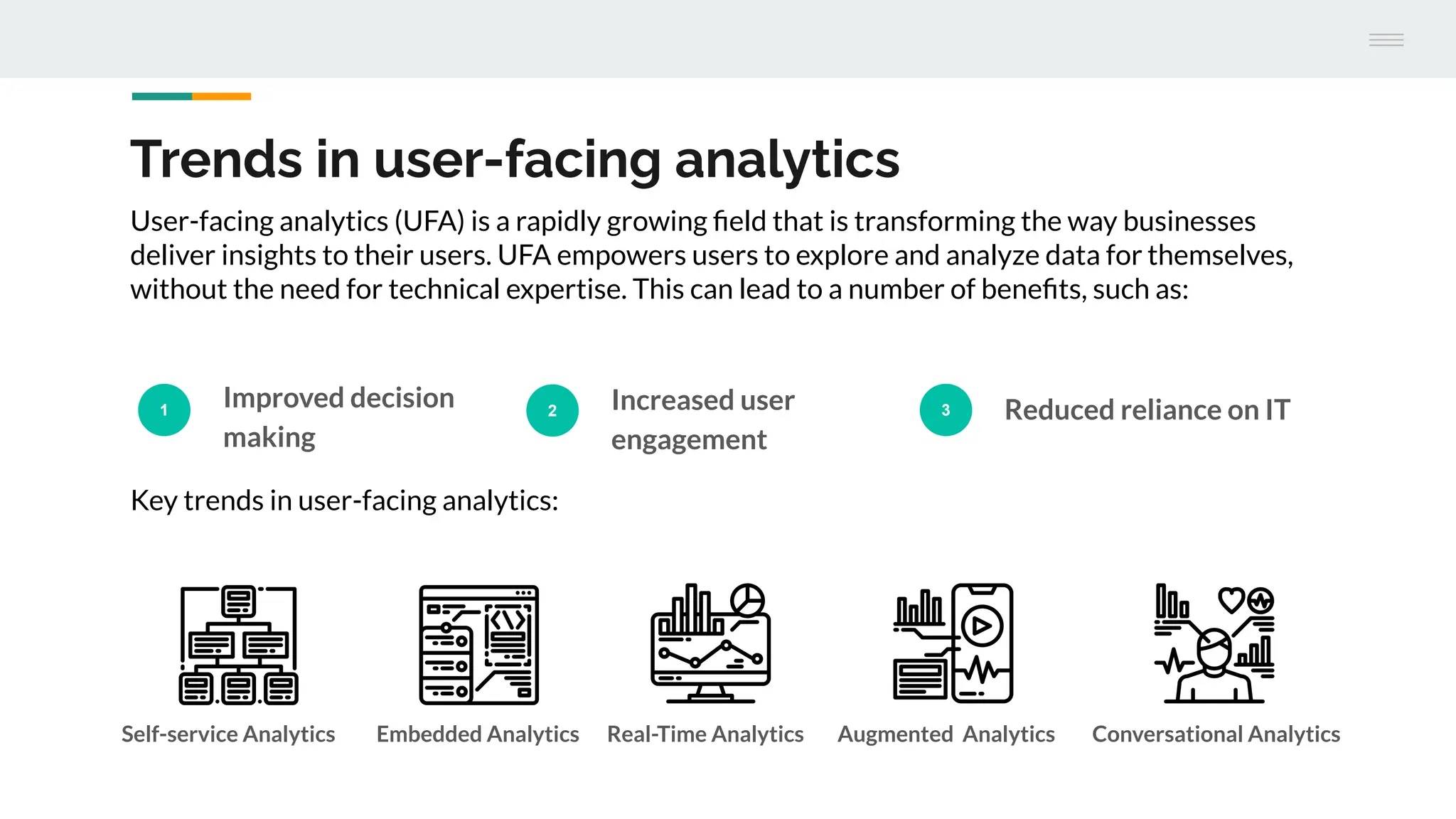 Trends in user-facing analytics
1
Improved decision
making
2 Increased user
engagement
3 Reduced reliance on IT
User-facing analytics (UFA) is a rapidly growing ﬁeld that is transforming the way businesses
deliver insights to their users. UFA empowers users to explore and analyze data for themselves,
without the need for technical expertise. This can lead to a number of beneﬁts, such as:
Key trends in user-facing analytics:
Self-service Analytics Embedded Analytics Real-Time Analytics Augmented Analytics Conversational Analytics
 