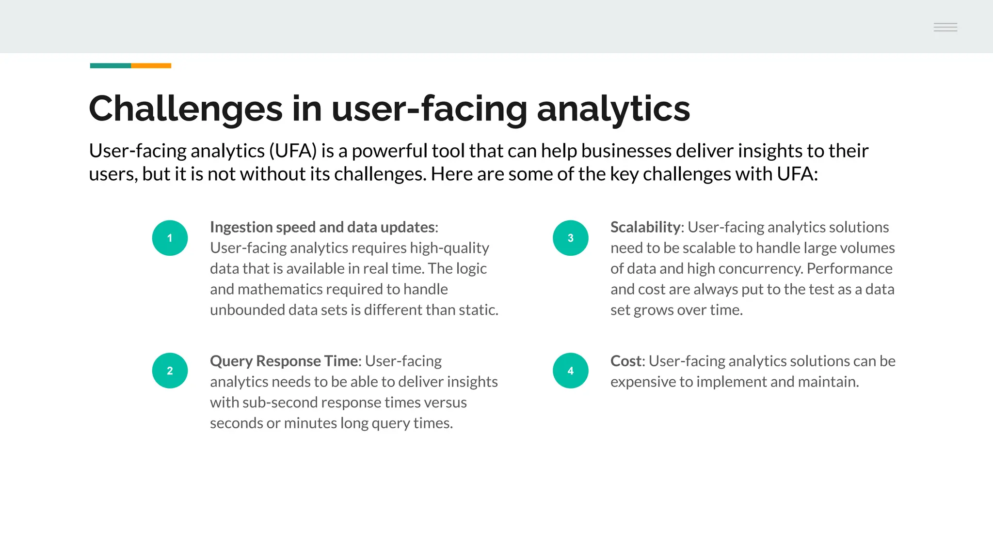 Challenges in user-facing analytics
1
Ingestion speed and data updates:
User-facing analytics requires high-quality
data that is available in real time. The logic
and mathematics required to handle
unbounded data sets is different than static.
2
Query Response Time: User-facing
analytics needs to be able to deliver insights
with sub-second response times versus
seconds or minutes long query times.
3
Scalability: User-facing analytics solutions
need to be scalable to handle large volumes
of data and high concurrency. Performance
and cost are always put to the test as a data
set grows over time.
4
Cost: User-facing analytics solutions can be
expensive to implement and maintain.
User-facing analytics (UFA) is a powerful tool that can help businesses deliver insights to their
users, but it is not without its challenges. Here are some of the key challenges with UFA:
 