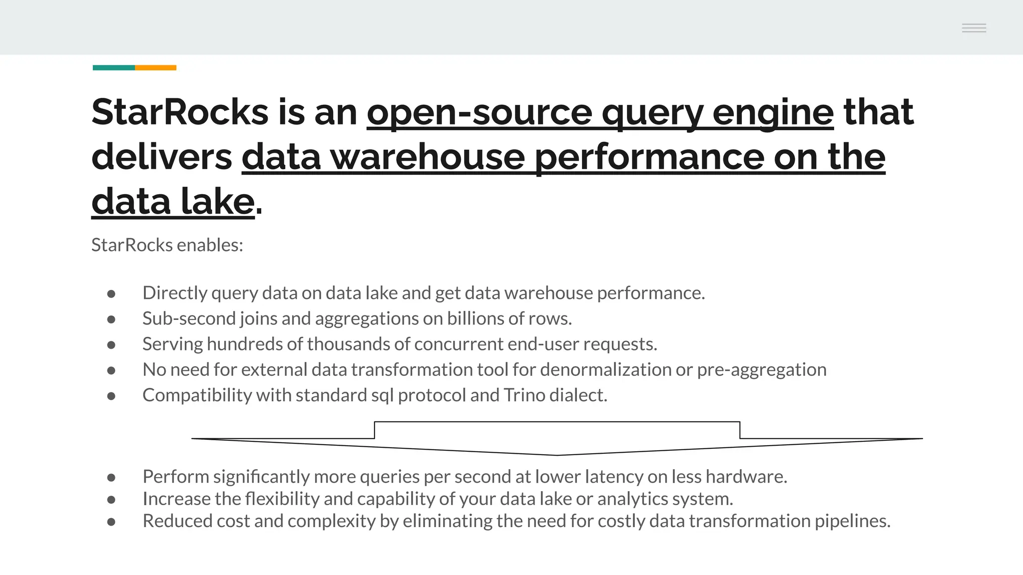 StarRocks is an open-source query engine that
delivers data warehouse performance on the
data lake.
StarRocks enables:
● Directly query data on data lake and get data warehouse performance.
● Sub-second joins and aggregations on billions of rows.
● Serving hundreds of thousands of concurrent end-user requests.
● No need for external data transformation tool for denormalization or pre-aggregation
● Compatibility with standard sql protocol and Trino dialect.
● Perform signiﬁcantly more queries per second at lower latency on less hardware.
● Increase the ﬂexibility and capability of your data lake or analytics system.
● Reduced cost and complexity by eliminating the need for costly data transformation pipelines.
 