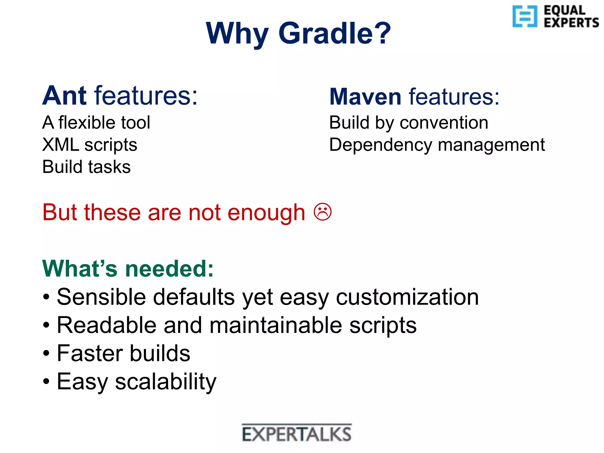 www.equalexperts.com
Why Gradle?
Ant features: Maven features:
A flexible tool Build by convention
XML scripts Dependency management
Build tasks
But these are not enough 
What’s needed:
• Sensible defaults yet easy customization
• Readable and maintainable scripts
• Faster builds
• Easy scalability
 