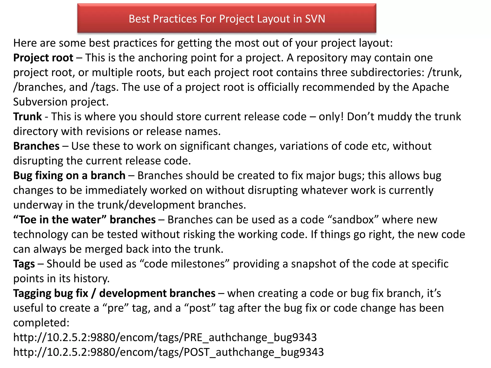 Best Practices For Project Layout in SVN
Here are some best practices for getting the most out of your project layout:
Project root – This is the anchoring point for a project. A repository may contain one
project root, or multiple roots, but each project root contains three subdirectories: /trunk,
/branches, and /tags. The use of a project root is officially recommended by the Apache
Subversion project.
Trunk - This is where you should store current release code – only! Don’t muddy the trunk
directory with revisions or release names.
Branches – Use these to work on significant changes, variations of code etc, without
disrupting the current release code.
Bug fixing on a branch – Branches should be created to fix major bugs; this allows bug
changes to be immediately worked on without disrupting whatever work is currently
underway in the trunk/development branches.
“Toe in the water” branches – Branches can be used as a code “sandbox” where new
technology can be tested without risking the working code. If things go right, the new code
can always be merged back into the trunk.
Tags – Should be used as “code milestones” providing a snapshot of the code at specific
points in its history.
Tagging bug fix / development branches – when creating a code or bug fix branch, it’s
useful to create a “pre” tag, and a “post” tag after the bug fix or code change has been
completed:
http://10.2.5.2:9880/encom/tags/PRE_authchange_bug9343
http://10.2.5.2:9880/encom/tags/POST_authchange_bug9343
 