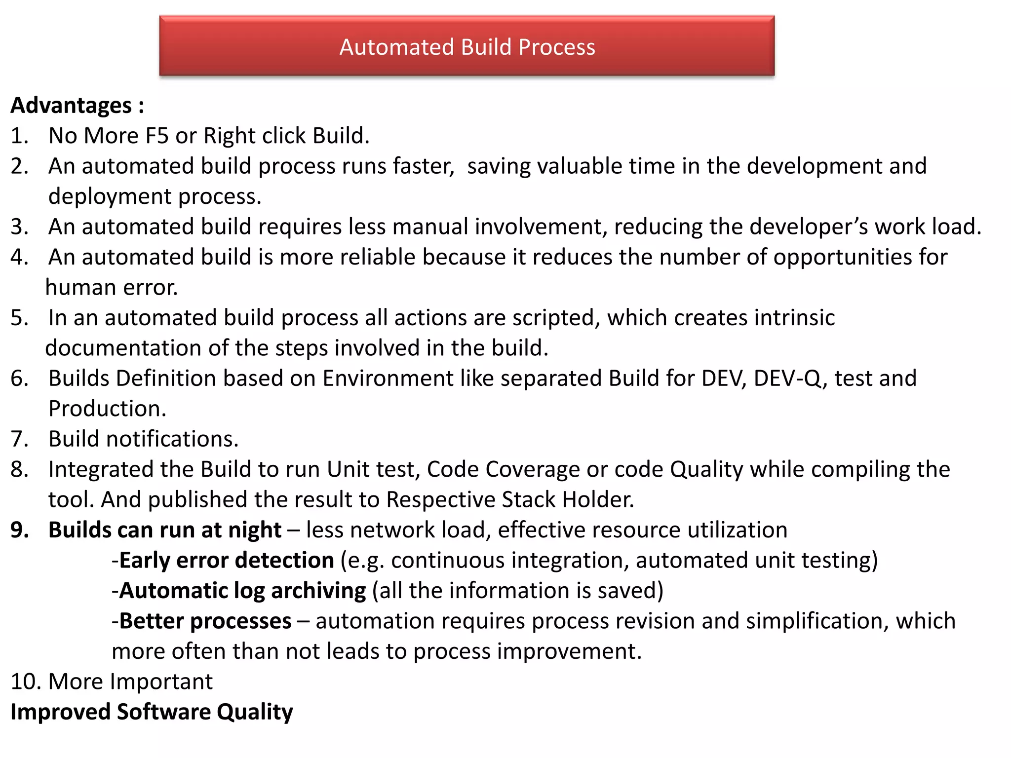 Automated Build Process

Advantages :
1. No More F5 or Right click Build.
2. An automated build process runs faster, saving valuable time in the development and
    deployment process.
3. An automated build requires less manual involvement, reducing the developer’s work load.
4. An automated build is more reliable because it reduces the number of opportunities for
   human error.
5. In an automated build process all actions are scripted, which creates intrinsic
   documentation of the steps involved in the build.
6. Builds Definition based on Environment like separated Build for DEV, DEV-Q, test and
    Production.
7. Build notifications.
8. Integrated the Build to run Unit test, Code Coverage or code Quality while compiling the
    tool. And published the result to Respective Stack Holder.
9. Builds can run at night – less network load, effective resource utilization
           -Early error detection (e.g. continuous integration, automated unit testing)
           -Automatic log archiving (all the information is saved)
           -Better processes – automation requires process revision and simplification, which
           more often than not leads to process improvement.
10. More Important
Improved Software Quality
 