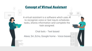Concept of Virtual Assistant
A virtual assistant is a software which uses AI
to recognize voice or text inputs schedules
tasks, shares information and complete the
task assigned.
Chat bots - Text based
Alexa, Siri, Echo, Google home - Voice based
 