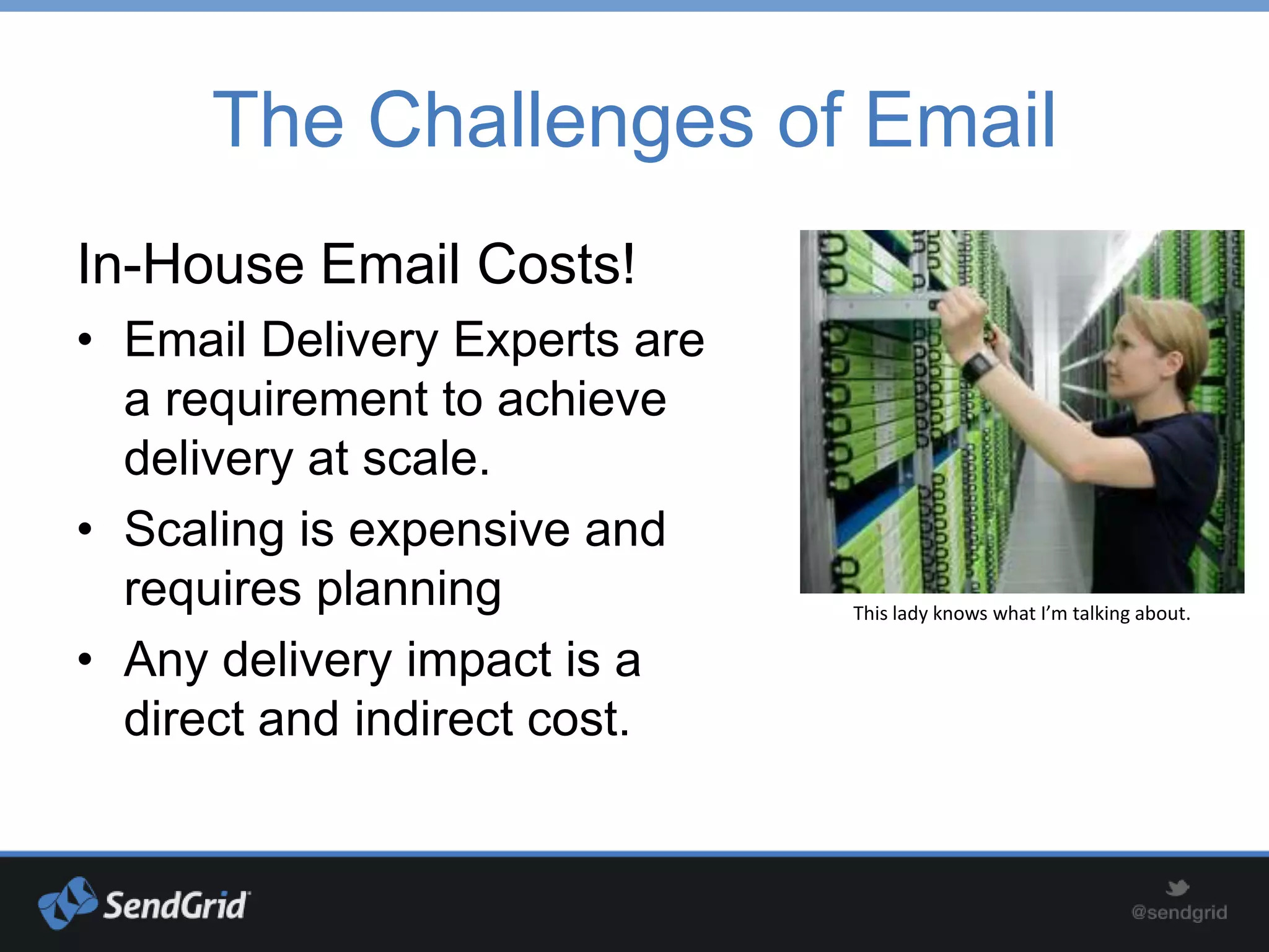 The Challenges of Email
In-House Email Costs!
• Email Delivery Experts are
  a requirement to achieve
  delivery at scale.
• Scaling is expensive and
  requires planning            This lady knows what I’m talking about.

• Any delivery impact is a
  direct and indirect cost.
 
