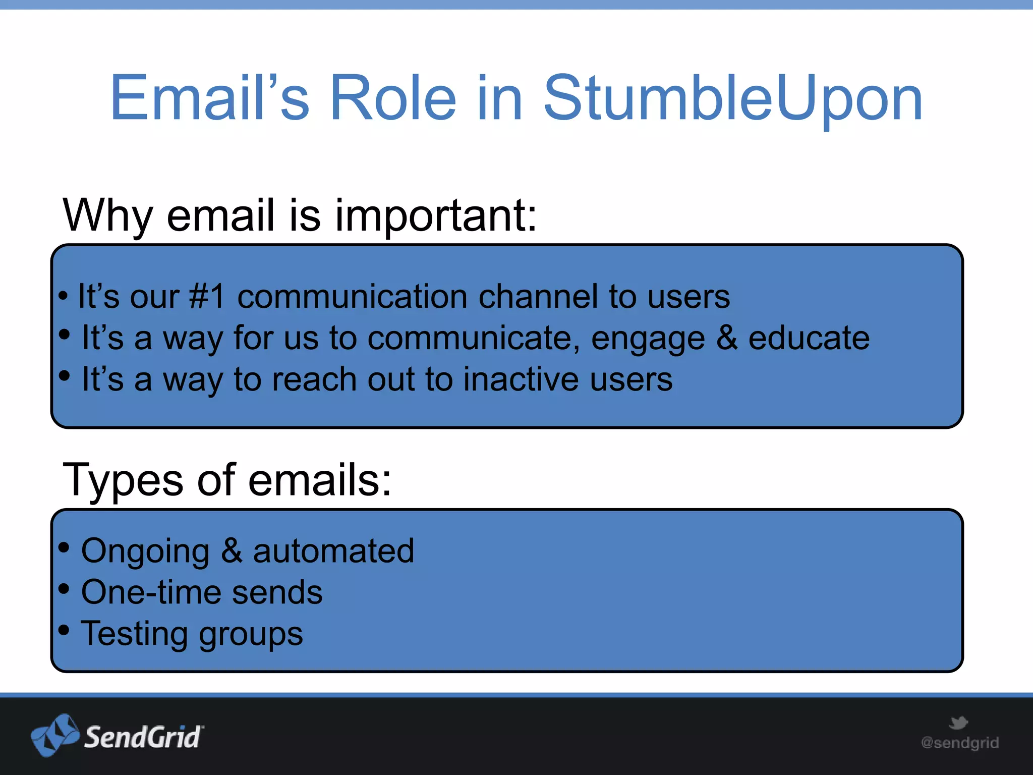 Email’s Role in StumbleUpon
Why email is important:
• It’s our #1 communication channel to users
• It’s a way for us to communicate, engage & educate
• It’s a way to reach out to inactive users

Types of emails:
• Ongoing & automated
• One-time sends
• Testing groups
 