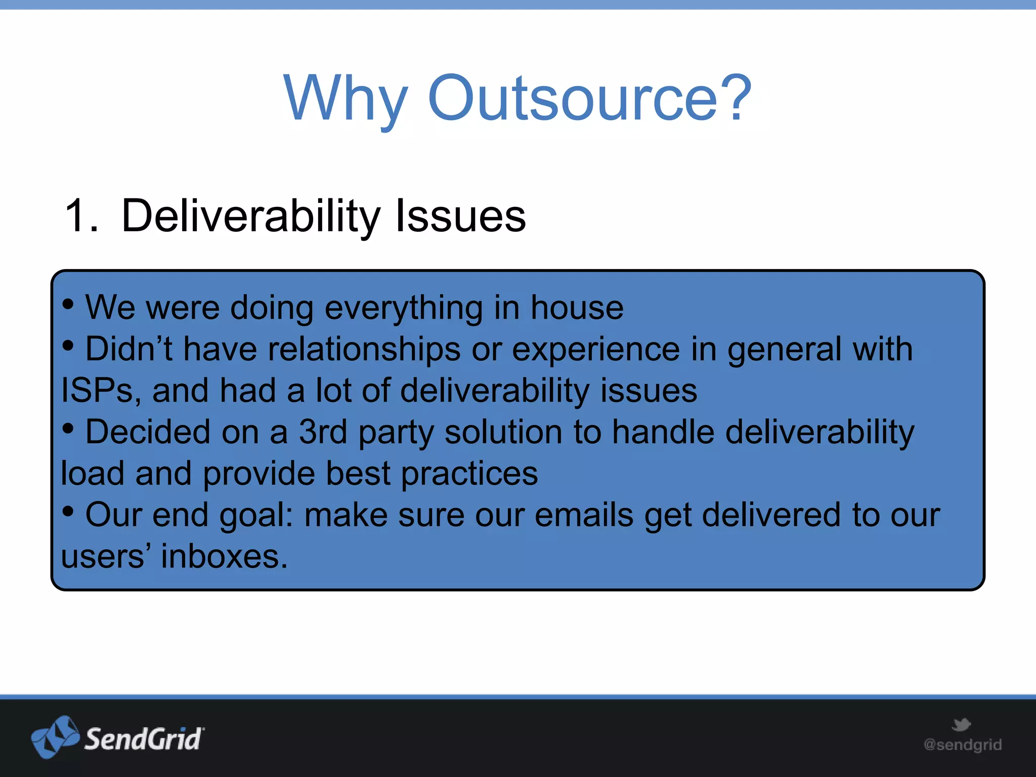 Why Outsource?
1. Deliverability Issues
• We were doing everything in house
• Didn’t have relationships or experience in general with
ISPs, and had a lot of deliverability issues
• Decided on a 3rd party solution to handle deliverability
load and provide best practices
• Our end goal: make sure our emails get delivered to our
users’ inboxes.
 
