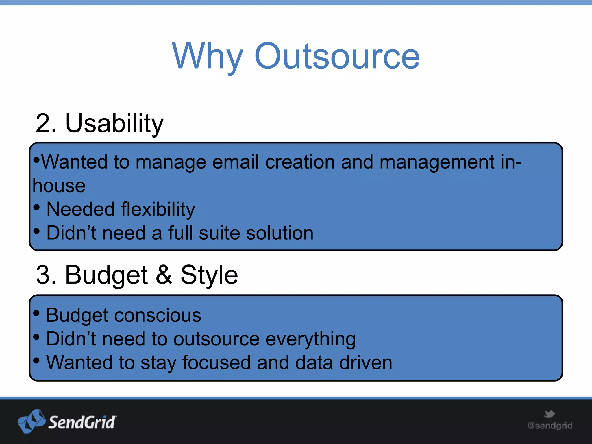 Why Outsource
2. Usability
•Wanted to manage email creation and management in-
house
• Needed flexibility
• Didn’t need a full suite solution
3. Budget & Style
• Budget conscious
• Didn’t need to outsource everything
• Wanted to stay focused and data driven
 
