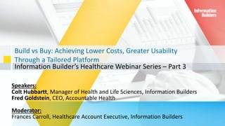 Build vs Buy: Achieving Lower Costs, Greater Usability
Through a Tailored Platform
Information Builder’s Healthcare Webinar Series – Part 3
1
Speakers:
Colt Hubbartt, Manager of Health and Life Sciences, Information Builders
Fred Goldstein, CEO, Accountable Health
Moderator:
Frances Carroll, Healthcare Account Executive, Information Builders
 