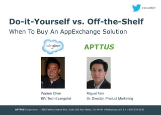 #SinsOfDIY

Do-it-Yourself vs. Off-the-Shelf
When To Buy An AppExchange Solution

APTTUS

Warren Chen

Miguel Tam

ISV Tech Evangelist

Sr. Director, Product Marketing

APTTUS Corporation | 1400 Fashion Island Blvd. Suite 200 San Mateo, CA 94404 info@apttus.com | +1-650-539-2052
©APTTUS 2013
CONFIDENTIAL

 