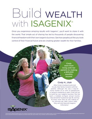 Build WEALTH
                   with ISAgENIx                                                                                                                                                                          ®
                   Once you experience amazing results with Isagenix®, you’ll want to share it with
                   the world. That simple act of sharing has led to thousands of people discovering
                   financial freedom with their own Isagenix business. See how people just like you took
                   control of their financial future and are creating greater wealth for their families.




                                                                                                                                                                                 Cindy
                                                                                                                                                                              went from
                                                                                                                                                                           living with her
                                                                                                                                                                         parents to making
                                                                                                                                                                              a $25,000
                                                                                                                                                                               monthly
                                                                                                                                                                                income


                                                                                                                                                                Cindy H., Utah
                                                                                                                                              After Cindy’s husband Justin lost
                                                                                                                                           his job, their family moved in with her
                                                                                                                                         parents. Although she was a stay-at-
                                                                                                                                        home mother of six with no background
                                                                                                                                       in network marketing or sales, Cindy set out
                                                                                                                                       to build her own Isagenix business. She has
                                                                                                                                       built a multiple six-figure annual income.
                                                                                                                                        She retired her husband at age 36, earning
                                                                                                                                         10 times more than he was making at
                                                                                                                                           his full-time job. With Justin’s help,
                                                                                                                                              they will soon become Isagenix
                                                                                                                                                         millionaires.*




*Earning levels for Isagenix® Associates should not be construed as representative of fixed or typical incomes earned with an Isagenix business, nor are they intended to represent that other Associates will eventually achieve the same level of
income. Income level achievements are dependent upon individual business skills, personal ambition, timing, commitment, activity and demographic factors.
 