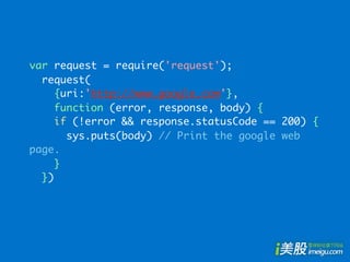 var request = require('request');
  request(
     {uri:'http://www.google.com'},
     function (error, response, body) {
     if (!error && response.statusCode == 200) {
       sys.puts(body) // Print the google web
page.
     }
  })
 