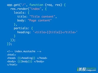 app.get('/', function (req, res) {
  res.render("index", {
    locals: {
       title: "Title content",
       body: "Page content"
    },
    partials: {
       heading: '<title>{{title}}</title>'
    }
  });
});

<!-- index.mustache -->
<html>
<head> {{>heading}} </head>
<body> {{{body}}} </body>
</html>
 