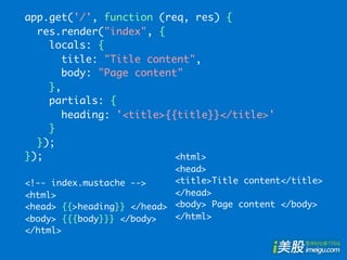 app.get('/', function (req, res) {
  res.render("index", {
    locals: {
       title: "Title content",
       body: "Page content"
    },
    partials: {
       heading: '<title>{{title}}</title>'
    }
  });
});                       <html>
                            <head>
<!-- index.mustache -->     <title>Title content</title>
<html>                      </head>
<head> {{>heading}} </head> <body> Page content </body>
<body> {{{body}}} </body>   </html>
</html>
 